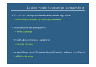 Sociale medier i personlige læringsmiljøer

• Kommunikation og samarbejde mellem elever (og lærere)
  => Personlige værktøjer og samarbejdsværktøjer


• Dialog mellem elever (og lærere)
  => Diskussionsfora


• Synlighed mellem elever (og lærere)
  => Sociale Աٱæ


• Anvendelse af materialer på nettet og deltagelse med egne produktioner
  => Delingstjenester
 