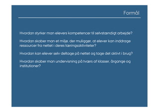 Formål


Hvordan styrker man elevers kompetencer til selvstændigt arbejde?

Hvordan skaber man et miljø, der muliggør, at elever kan inddrage
ressourcer fra nettet i deres læringsaktiviteter?

Hvordan kan elever selv deltage på nettet og tage det aktivt i brug?

Hvordan skaber man undervisning på tværs af klasser, årgange og
institutioner?
 