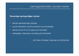 Læringspotentialer i sociale medier


Personlige læringsmiljøer styrker


•   elevers selvstændige arbejde
•   social interaktion, kommunikation og samarbejde
•   elevers evner til at navigere på internettet
•   deltagelse i diskussion og dialog på internettet


                           ... på tværs af klasser, årgange og institutioner
 