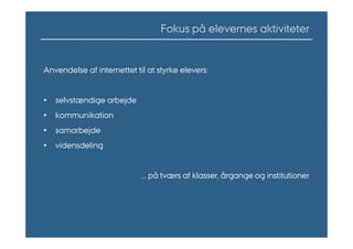 Fokus på elevernes aktiviteter


Anvendelse af internettet til at styrke elevers:


•   selvstændige arbejde
•   kommunikation
•   samarbejde
•   vidensdeling


                            ... på tværs af klasser, årgange og institutioner
 