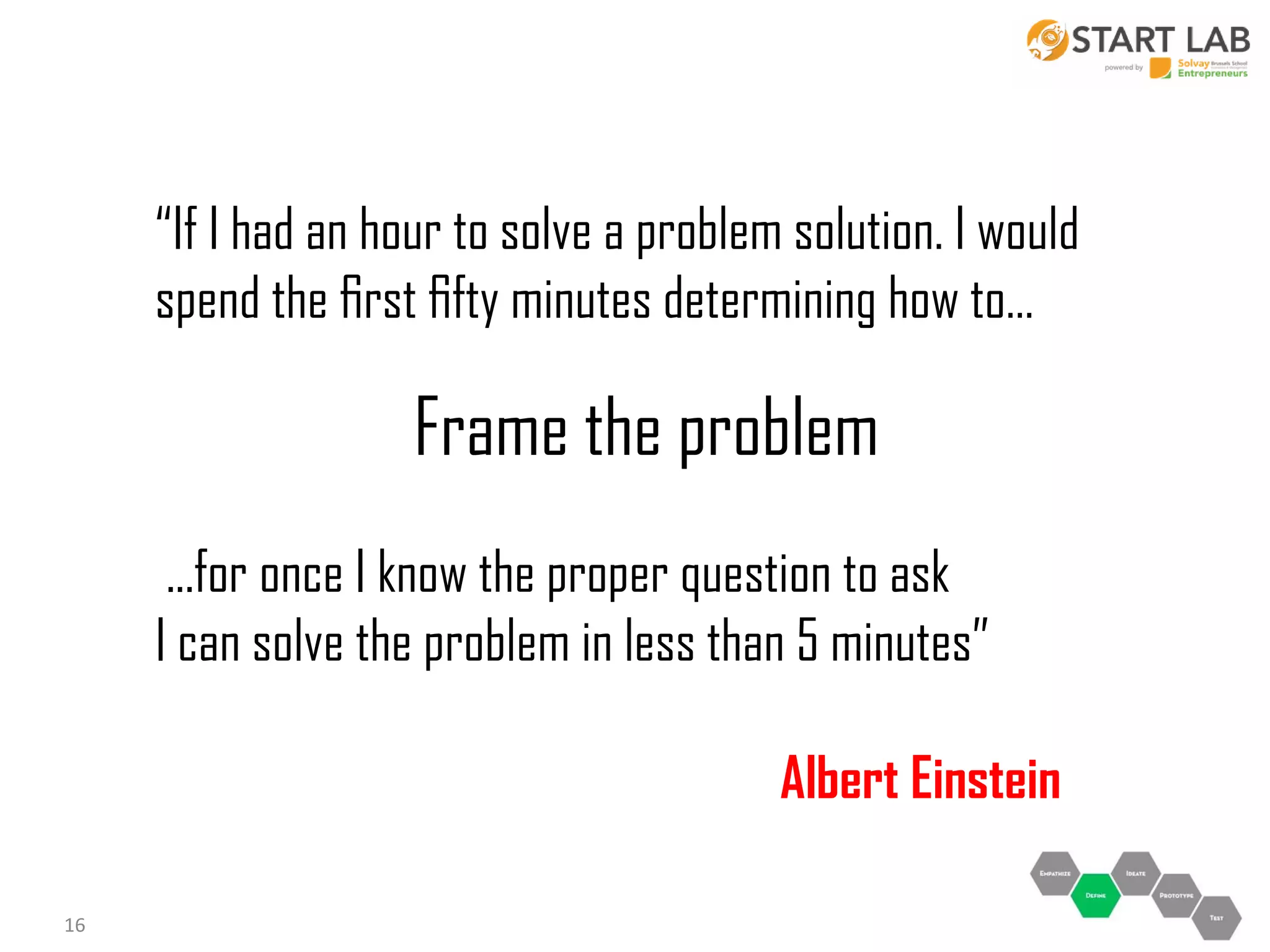 “If I had an hour to solve a problem solution. I would
spend the ﬁrst ﬁfty minutes determining how to…

Frame the problem
...for once I know the proper question to ask
I can solve the problem in less than 5 minutes”
Albert Einstein
16

 