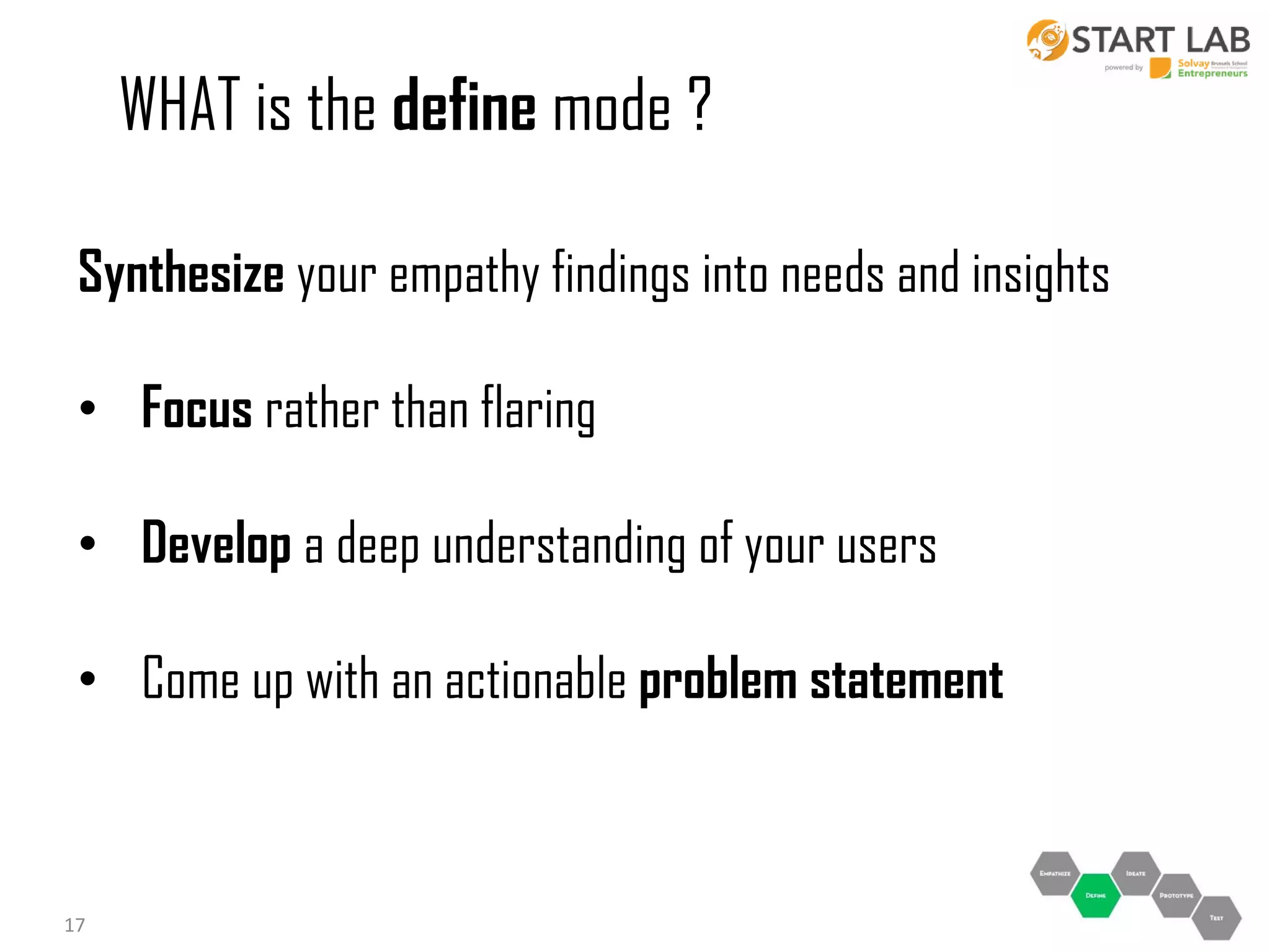 WHAT is the define mode ?
Synthesize your empathy findings into needs and insights
• Focus rather than flaring
• Develop a deep understanding of your users
• Come up with an actionable problem statement

17

 