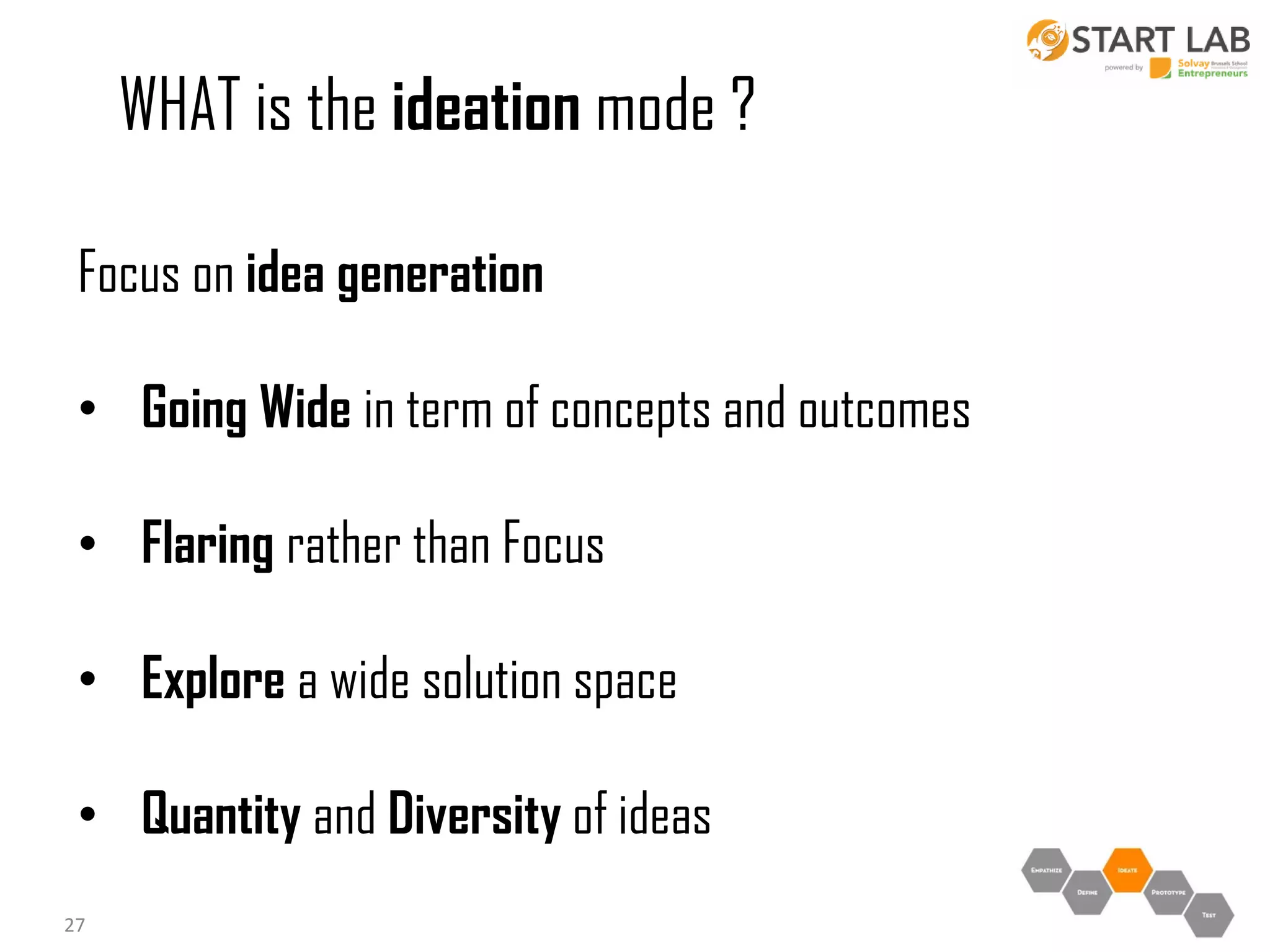 WHAT is the ideation mode ?
Focus on idea generation
• Going Wide in term of concepts and outcomes
• Flaring rather than Focus
• Explore a wide solution space

• Quantity and Diversity of ideas
27

 