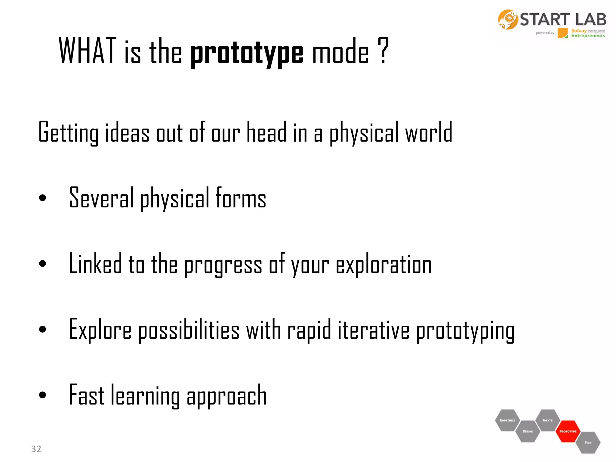 WHAT is the prototype mode ?
Getting ideas out of our head in a physical world
• Several physical forms
• Linked to the progress of your exploration
• Explore possibilities with rapid iterative prototyping

• Fast learning approach
32

 
