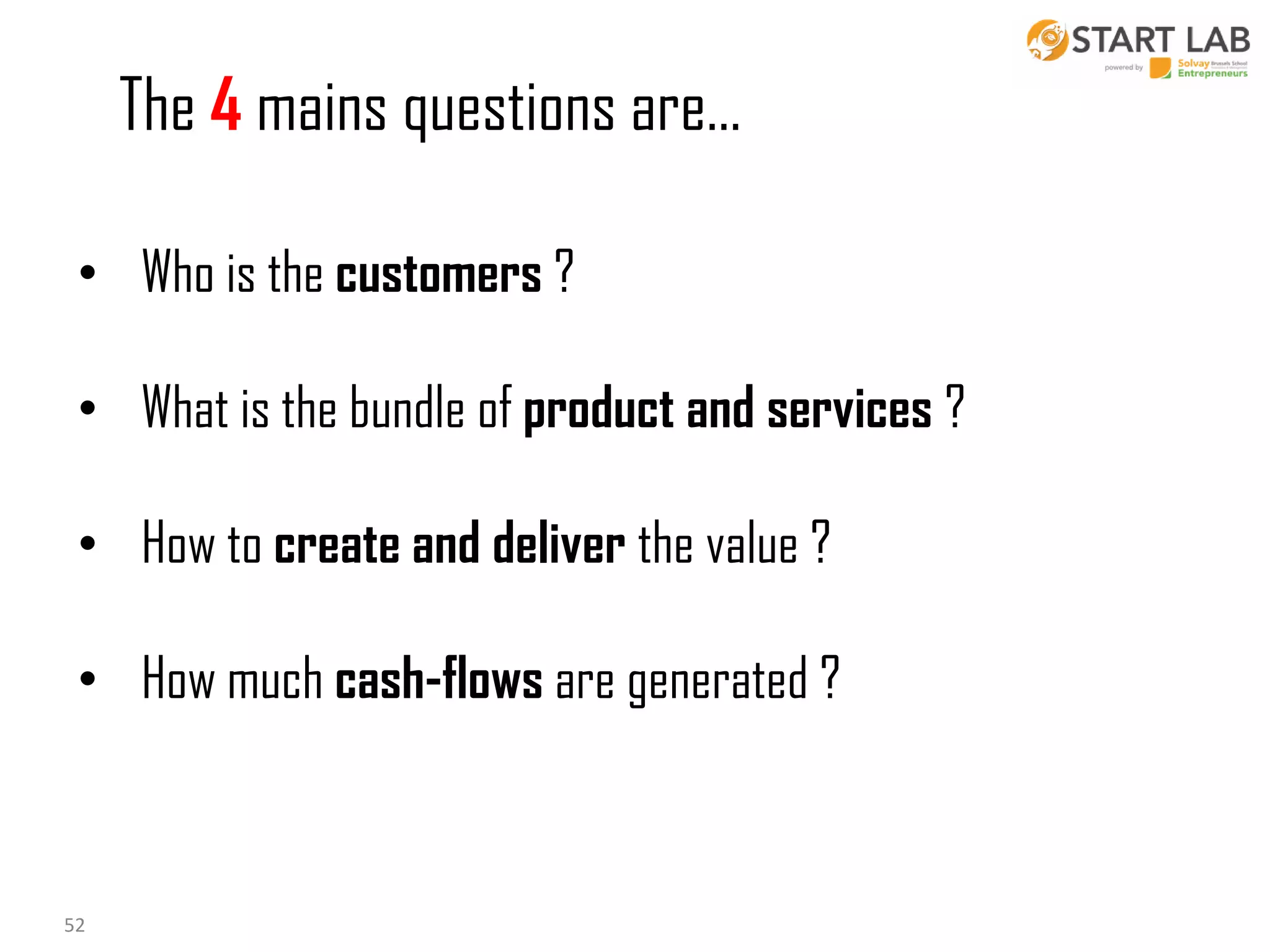 The 4 mains questions are…
• Who is the customers ?
• What is the bundle of product and services ?
• How to create and deliver the value ?
• How much cash-flows are generated ?

52

 