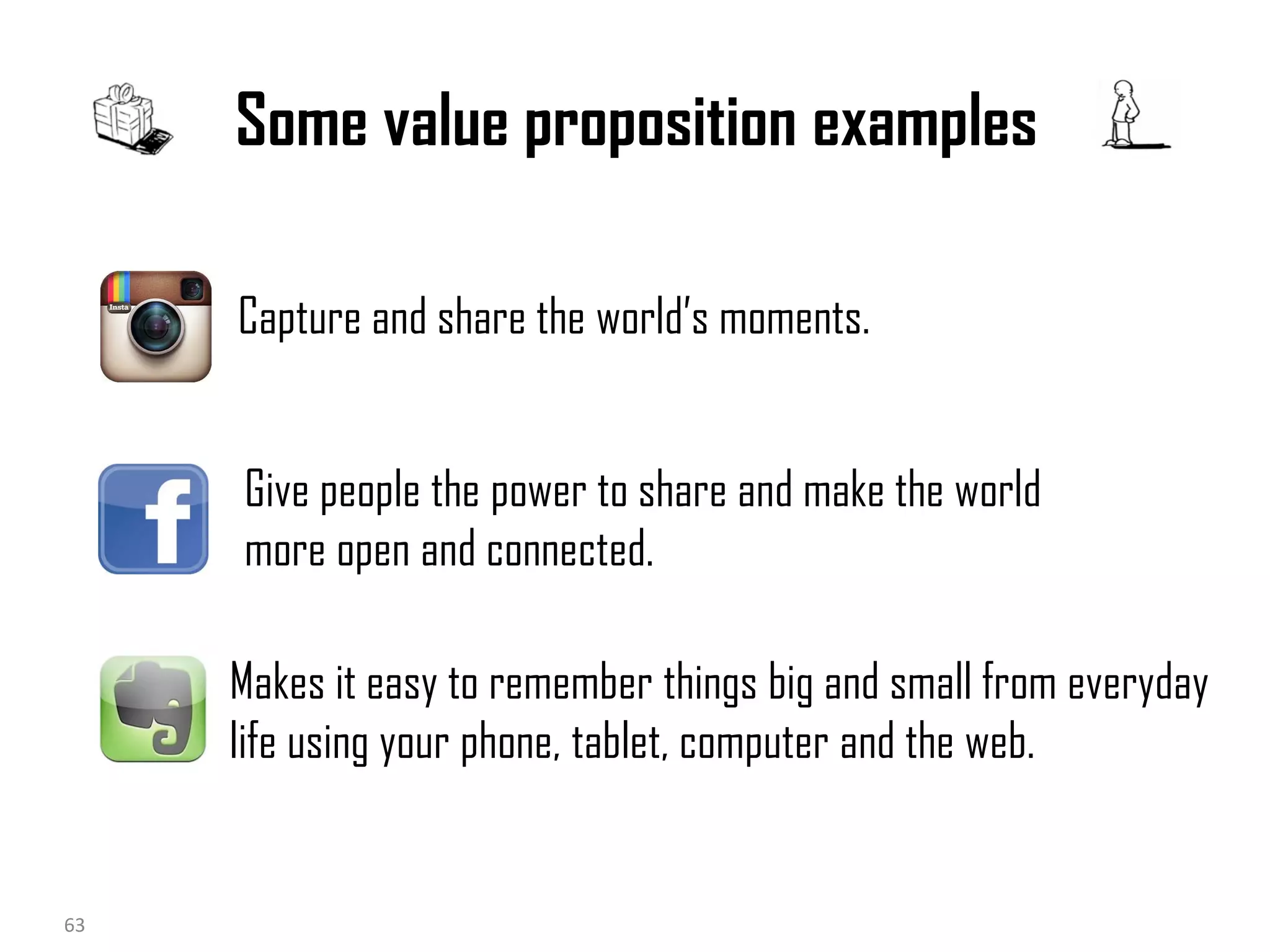 Some value proposition examples
Capture and share the world’s moments.

Give people the power to share and make the world
more open and connected.
Makes it easy to remember things big and small from everyday
life using your phone, tablet, computer and the web.

18/10/2013
63

63
Business Modeling

 