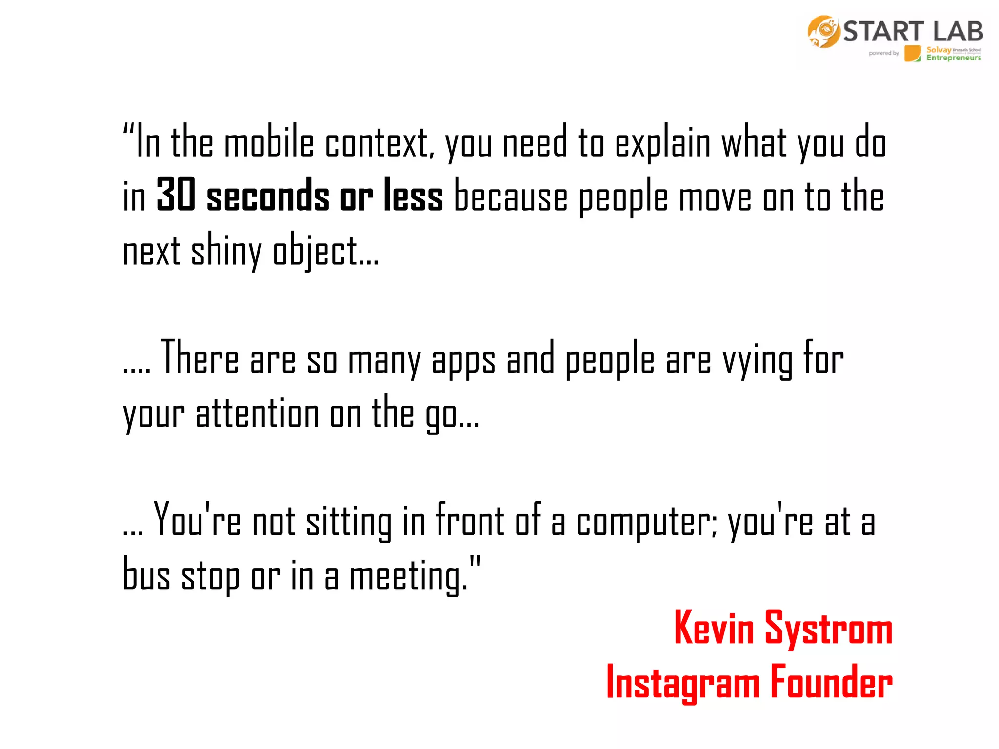 “In the mobile context, you need to explain what you do
in 30 seconds or less because people move on to the
next shiny object...

…. There are so many apps and people are vying for
your attention on the go…
... You're not sitting in front of a computer; you're at a
bus stop or in a meeting."
Kevin Systrom
Instagram Founder

 