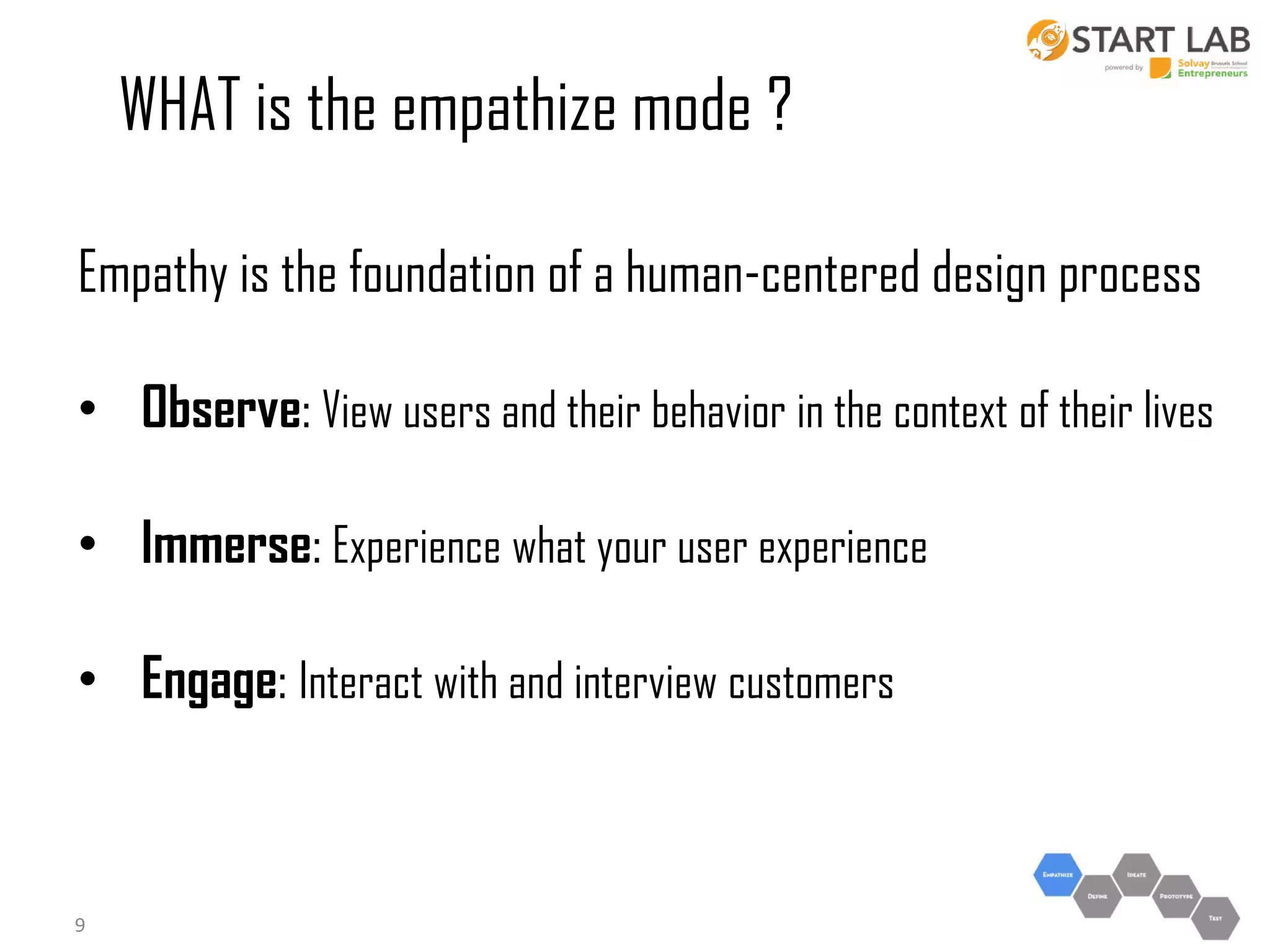 WHAT is the empathize mode ?
Empathy is the foundation of a human-centered design process
• Observe: View users and their behavior in the context of their lives
• Immerse: Experience what your user experience
• Engage: Interact with and interview customers

9

 