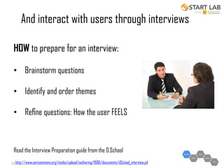 And interact with users through interviews
HOW to prepare for an interview:
• Brainstorm questions
• Identify and order themes

• Reﬁne questions: How the user FEELS

Read the Interview Preparation guide from the D.School
12 http://www.oercommons.org/media/upload/authoring/1686/documents/dSchool_interview.pd

 