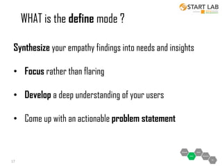 WHAT is the define mode ?
Synthesize your empathy findings into needs and insights
• Focus rather than flaring
• Develop a deep understanding of your users
• Come up with an actionable problem statement

17

 