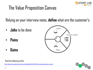 The Value Proposition Canvas
Relying on your interview notes, define what are the customer’s
• Jobs to be done
• Pains
• Gains
Read the following article
http://www.innovationexcellence.com/blog/2012/10/07/the-value-proposition-canvas/

20

 