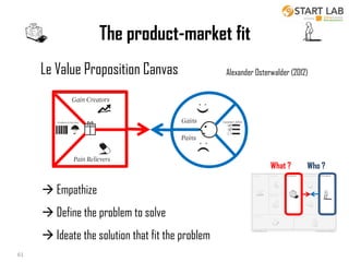 The product-market fit
Le Value Proposition Canvas

Alexander Osterwalder (2012)

What ?

Who ?

 Empathize
 Define the problem to solve
 Ideate the solution that fit the problem
18/10/2013
61

61
Business Modeling

 