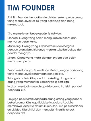 Ahli Tim Founder hendaklah terdiri dari sekumpulan orang
yang mempunyai set skil yang berlainan dan saling
melengkapi.
Kita memerlukan beberapa jenis individu:
Operasi: Orang yang boleh menguruskan bisnes dan
menyusun gerak kerja.
Marketing: Orang yang suka bertemu dan bergaul
dengan orang lain. Biasanya mereka suka bercakap dan
pandai mengayat.
Sistem: Orang yang mahir dengan system dan boleh
menyusun operasi.
Pesan mentor saya, Puan Ainon Mohd., jangan cari orang
yang mempunyai persamaan dengan kita.
Sebagai contoh, kita pandai marketing. Jangan cari
orang yang mempunyai kemahiran seperti kita.
Ia akan menjadi masalah apabila orang itu lebih pandai
daripada kita.
Tim juga perlu terdiri daripada orang-orang yang pandai
bekerjasama. Kita juga tidak ketinggalan. Apabila
membawa idea kita dalam kumpulan, kita perlu bersedia
untuk idea kita dinilai dan mengalami reality check
daripada ahli.
TIM FOUNDER
 