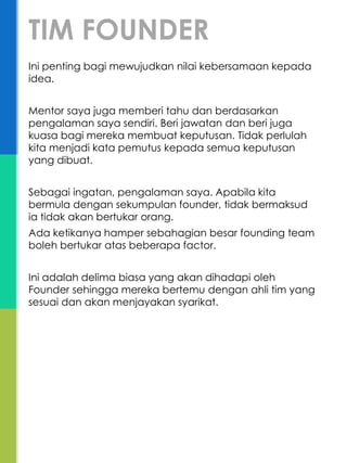 Ini penting bagi mewujudkan nilai kebersamaan kepada
idea.
Mentor saya juga memberi tahu dan berdasarkan
pengalaman saya sendiri. Beri jawatan dan beri juga
kuasa bagi mereka membuat keputusan. Tidak perlulah
kita menjadi kata pemutus kepada semua keputusan
yang dibuat.
Sebagai ingatan, pengalaman saya. Apabila kita
bermula dengan sekumpulan founder, tidak bermaksud
ia tidak akan bertukar orang.
Ada ketikanya hamper sebahagian besar founding team
boleh bertukar atas beberapa factor.
Ini adalah delima biasa yang akan dihadapi oleh
Founder sehingga mereka bertemu dengan ahli tim yang
sesuai dan akan menjayakan syarikat.
TIM FOUNDER
 