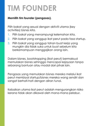 Memilih tim founder (pengasas).
Pilih bakat yang sesuai dengan aktiviti utama (key
activities) bisnes kita.
1. Pilih bakat yang menampungi kelemahan kita.
2. Pilih bakat yang sanggup ikat perut pada fasa startup.
3. Pilih bakat yang sanggup tahan buat kerja yang
mungkin dia tidak suka untuk buat sebelum kita
berkemampuan menggajikan orang lain.
Dalam bisnes, bootstrapping (ikat perut) bermaksud
memulakan bisnes sehingga mencapai kejayaan tanpa
sebarang bantuan atau modal dari pihak lain.
Pengasas yang memulakan bisnes mereka melalui ikat
perut membiyai startup/bisnes mereka wang sendiri dan
sangat berhati-hati dengan aliran tunai.
Kebaikan utama ikat perut adalah mengurangkan risiko
kerana tidak akan dikawal oleh mana-mana pelabur.
TIM FOUNDER
 
