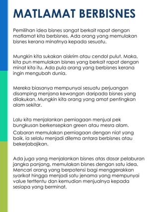 Pemilihan idea bisnes sangat berkait rapat dengan
matlamat kita berbisnes. Ada orang yang memulakan
bisnes kerana minatnya kepada sesuatu.
Mungkin kita sukakan aiskrim atau cendol pulut. Maka,
kita pun memulakan bisnes yang berkait rapat dengan
minat kita itu. Ada pula orang yang berbisnes kerana
ingin mengubah dunia.
Mereka biasanya mempunyai sesuatu perjuangan
disamping menjana kewangan daripada bisnes yang
dilakukan. Mungkin kita orang yang amat pentingkan
alam sekitar.
Lalu kita menjalankan perniagaan menjual pek
bungkusan berkensepkan green atau mesra alam.
Cabaran memulakan perniagaan dengan niat yang
baik, ia selalu menjadi dilema antara berbisnes atau
bekerjabajikan.
Ada juga yang menjalankan bisnes atas dasar pelaburan
jangka panjang, memulakan bisnes dengan satu idea.
Mencari orang yang berpotensi bagi menggerakkan
syarikat hingga menjadi satu jenama yang mempunyai
value terttentu dan kemudian menjualnya kepada
sesiapa yang berminat.
MATLAMAT BERBISNES
 