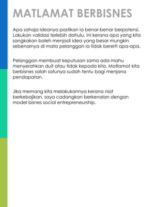 Apa sahaja ideanya pastikan ia benar-benar berpotensi.
Lakukan validasi terlebih dahulu. Ini kerana apa yang kita
sangkakan boleh menjadi idea yang besar mungkin
sebenarnya di mata pelanggan ia tidak bererti apa-apa.
Pelanggan membuat keputusan sama ada mahu
menyerahkan duit atau tidak kepada kita. Matlamat kita
berbisnes salah satunya sudah tentu bagi menjana
pendapatan.
Jika memang kita melakukannya kerana niat
berkebajikan, saya cadangkan berkenalan dengan
model bisnes social entrepreneurship.
MATLAMAT BERBISNES
 