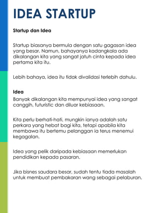 Startup dan Idea
Startup biasanya bermula dengan satu gagasan idea
yang besar. Namun, bahayanya kadangkala ada
dikalangan kita yang sangat jatuh cinta kepada idea
pertama kita itu.
Lebih bahaya, idea itu tidak divalidasi terlebih dahulu.
Idea
Banyak dikalangan kita mempunyai idea yang sangat
canggih, futuristic dan diluar kebiasaan.
Kita perlu berhati-hati, mungkin ianya adalah satu
perkara yang hebat bagi kita, tetapi apabila kita
membawa itu bertemu pelanggan ia terus menemui
kegagalan.
Idea yang pelik daripada kebiasaan memerlukan
pendidikan kepada pasaran.
Jika bisnes saudara besar, sudah tentu tiada masalah
untuk membuat pembakaran wang sebagai pelaburan.
IDEA STARTUP
 
