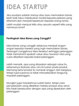 Jika saudara adalah startup atau baru memulakan bisnes
lebih baik fokus melaburkan modal kepada perkara yang
difahami dan menjadi keperluan kepada orang ramai.
Lebih mudah menjual Milo atau sesuatu seperti Milo yang
namanya Limo?
Pentingkah Idea Bisnes yang Canggih?
Idea bisnes yang canggih selalunya menjadi angan-
angan kepada mereka yang ingin memulakan bisnes.
Tersangat canggihnya idea tersebut sehingga pelanggan
tidak memahami apakah value atau tawaran nilai yang
cuba diberikan kepada bakal pelanggan.
Lebih menarik, apa yang dirasakan sebagai value itu,
sebenarnya features atau ciri-ciri luaran pada produk.
Memang betul produk itu nampak anggun dan bergaya,
tetapi rupa-rupanya ia tidak menyelesaikan langsung
masalah pelanggan.
Mungkin juga masalahnya sudah betul, tetapi cara
penyelesaian yang diberikan melalui produk atau servis
kita tidak bersesuaian dengan apa yang diperlukan oleh
pelanggan.
IDEA STARTUP
 