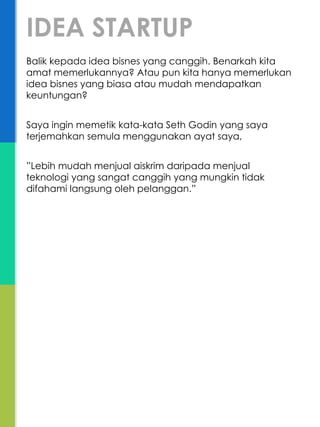 Balik kepada idea bisnes yang canggih. Benarkah kita
amat memerlukannya? Atau pun kita hanya memerlukan
idea bisnes yang biasa atau mudah mendapatkan
keuntungan?
Saya ingin memetik kata-kata Seth Godin yang saya
terjemahkan semula menggunakan ayat saya,
”Lebih mudah menjual aiskrim daripada menjual
teknologi yang sangat canggih yang mungkin tidak
difahami langsung oleh pelanggan.”
IDEA STARTUP
 