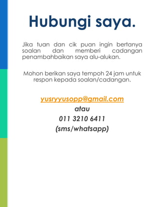 Jika tuan dan cik puan ingin bertanya
soalan dan memberi cadangan
penambahbaikan saya alu-alukan.
Mohon berikan saya tempoh 24 jam untuk
respon kepada soalan/cadangan.
yusryyusopp@gmail.com
atau
011 3210 6411
(sms/whatsapp)
Hubungi saya.
 