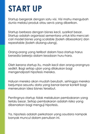 Startup bergerak dengan satu visi. Visi mahu mengubah
dunia melalui produk atau servis yang diberikan.
Startup berbeza dengan bisnes kecil, syarikat besar.
Startup adalah organisasi sementara untuk kita mencari-
cari model bisnes yang scalable (boleh dibesarkan) dan
repeatable (boleh diulang-ulang).
Orang-orang yang terlibat dalam fasa startup harus
bersedia bekerja dalam keadaan huru-hara.
Oleh kerana startup itu, masih kecil dan orang-orangnya
sedikit. Bagi setiap ujian yang dilakukan bagi
mengenalpasti hipotesis mereka.
Haluan mereka akan mudah berubah, sehingga mereka
berjumpa sesuatu data yang benar-benar konkrit bagi
meneruskan idea bisnes tersebut.
Pentingnya startup tidak melakukan pembakaran yang
terlalu besar. Setiap pembakaran adalah risiko yang
dibenarkan bagi menguji hipotesis.
Ya, hipotesis adalah perkataan yang saudara nampak
banyak muncul dalam penulisan ini.
START UP
 