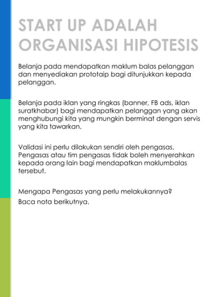 Belanja pada mendapatkan maklum balas pelanggan
dan menyediakan prototaip bagi ditunjukkan kepada
pelanggan.
Belanja pada iklan yang ringkas (banner, FB ads, iklan
suratkhabar) bagi mendapatkan pelanggan yang akan
menghubungi kita yang mungkin berminat dengan servis
yang kita tawarkan.
Validasi ini perlu dilakukan sendiri oleh pengasas.
Pengasas atau tim pengasas tidak boleh menyerahkan
kepada orang lain bagi mendapatkan maklumbalas
tersebut.
Mengapa Pengasas yang perlu melakukannya?
Baca nota berikutnya.
START UP ADALAH
ORGANISASI HIPOTESIS
 