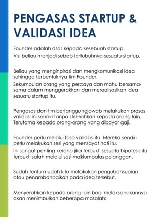 Founder adalah asas kepada sesebuah startup.
Visi beliau menjadi sebab tertubuhnya sesuatu startup.
Beliau yang menginpirasi dan mengkomunikasi idea
sehingga terbentuknya tim Founder.
Sekumpulan orang yang percaya dan mahu bersama-
sama dalam menggerakkan dan merealisasikan idea
sesuatu startup itu.
Pengasas dan tim bertanggungjawab melakukan proses
validasi ini sendiri tanpa diserahkan kepada orang lain.
Terutama kepada orang-orang yang dibayar gaji.
Founder perlu melalui fasa validasi itu. Mereka sendiri
perlu melakukan sesi yang mensayat hati itu.
Ini sangat penting kerana jika terbukti sesuatu hipotesis itu
terbukti salah melalui sesi maklumbalas pelanggan.
Sudah tentu mudah kita melakukan pengubahsuaian
atau penambahbaikan pada idea tersebut.
Menyerahkan kepada orang lain bagi melaksanakannya
akan menimbulkan beberapa masalah:
PENGASAS STARTUP &
VALIDASI IDEA
 