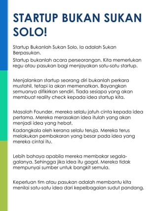 Startup Bukanlah Sukan Solo, Ia adalah Sukan
Berpasukan.
Startup bukanlah acara perseorangan. Kita memerlukan
regu atau pasukan bagi menjayakan satu-satu startup.
Menjalankan startup seorang diri bukanlah perkara
mustahil, tetapi ia akan memenatkan. Bayangkan
semuanya difikirkan sendiri. Tiada sesiapa yang akan
membuat reality check kepada idea startup kita.
Masalah Founder, mereka selalu jatuh cinta kepada idea
pertama. Mereka merasakan idea itulah yang akan
menjadi idea yang hebat.
Kadangkala oleh kerana selalu teruja. Mereka terus
melakukan pembakaran yang besar pada idea yang
mereka cintai itu.
Lebih bahaya apabila mereka membakar segala-
galanya. Sehingga jika idea itu gagal. Mereka tidak
mempunyai sumber untuk bangkit semula.
Keperluan tim atau pasukan adalah membantu kita
menilai satu-satu idea dari kepelbagaian sudut pandang.
STARTUP BUKAN SUKAN
SOLO!
 
