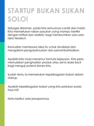 Sebagai dreamer, pada kita semuanya cantik dan indah.
Kita memerlukan rakan pasukan yang mampu berfikir
dengan kritikal dan realistic bagi membumikan satu-satu
idea tersebut.
Kemudian membawa idea itu untuk divalidasi dan
mengalami pengubahsuaian dan penambahbaikan.
Apabila kita mula menemui formula kejayaan. Kita perlu
memulakan penghasilan produk atau servis skala kecil
bagi menguji potensi bisnes kita.
Sudah tentu ia memerlukan kepelbagaian bakat dalam
startup.
Apakah kepelbagaian bakat yang kita perlukan pada
fasa ini?
Nota berikut ada jawapannya.
STARTUP BUKAN SUKAN
SOLO!
 