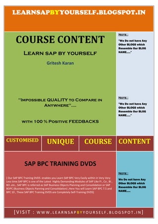 LEARNSAPBYYOURSELF.BLOGSPOT.IN
CUSTOMISED UNIQUE COURSE CONTENT
COURSE CONTENT
Learn sap by yourself
Gritesh Karan
"Impossible QUALITY to Compare in
Anywhere"....
with 100 % Positive FEEDBACKS
Note :
"We Do not have Any
Other BLOGS which
Resemble Our BLOG
NAME....."
Note :
"We Do not have Any
Other BLOGS which
Resemble Our BLOG
NAME....."
SAP BPC TRAINING DVDS
[ Our SAP BPC Training DVDS enables you Learn SAP BPC Very Easily within in Very Very
Less time.SAP BPC is one of the Latest Highly Demanding Modules of SAP Like FI , Co , BI ,
BO..etc., SAP BPC is referred as SAP Business Objects Planning and Consolidation or SAP
BOPC (Business Objects Panning and Consolidation) ,Here You will Learn SAP BPC 7.5 and
BPC 10 , These SAP BPC Training DVDS are Completely Self-Training DVDS]
Note :
We Do not have Any
Other BLOGS which
Resemble Our BLOG
NAME.....
[V IS IT : W W W .L E A R N S A P B Y Y O U R S E L F . B L O G S P O T .I N ]
 