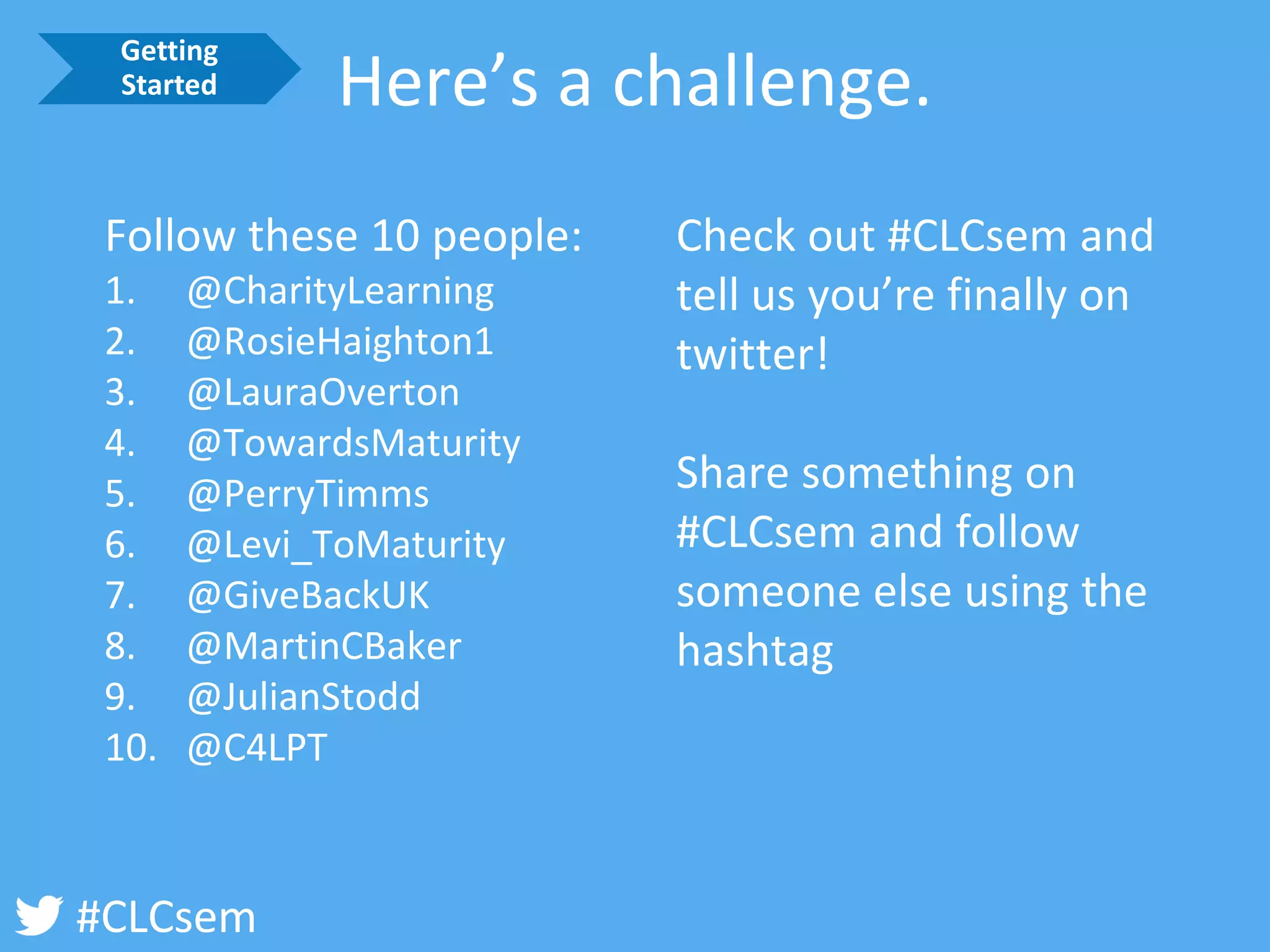 #CLCsem 
Here’s a challenge. 
Follow these 10 people: 
1.@CharityLearning 
2.@RosieHaighton1 
3.@LauraOverton 
4.@TowardsMaturity 
5.@PerryTimms 
6.@Levi_ToMaturity 
7.@GiveBackUK 
8.@MartinCBaker 
9.@JulianStodd 
10.@C4LPT 
Check out #CLCsemand tell us you’re finally on twitter! 
Share something on #CLCsemand follow someone else using the hashtag 
Getting Started  