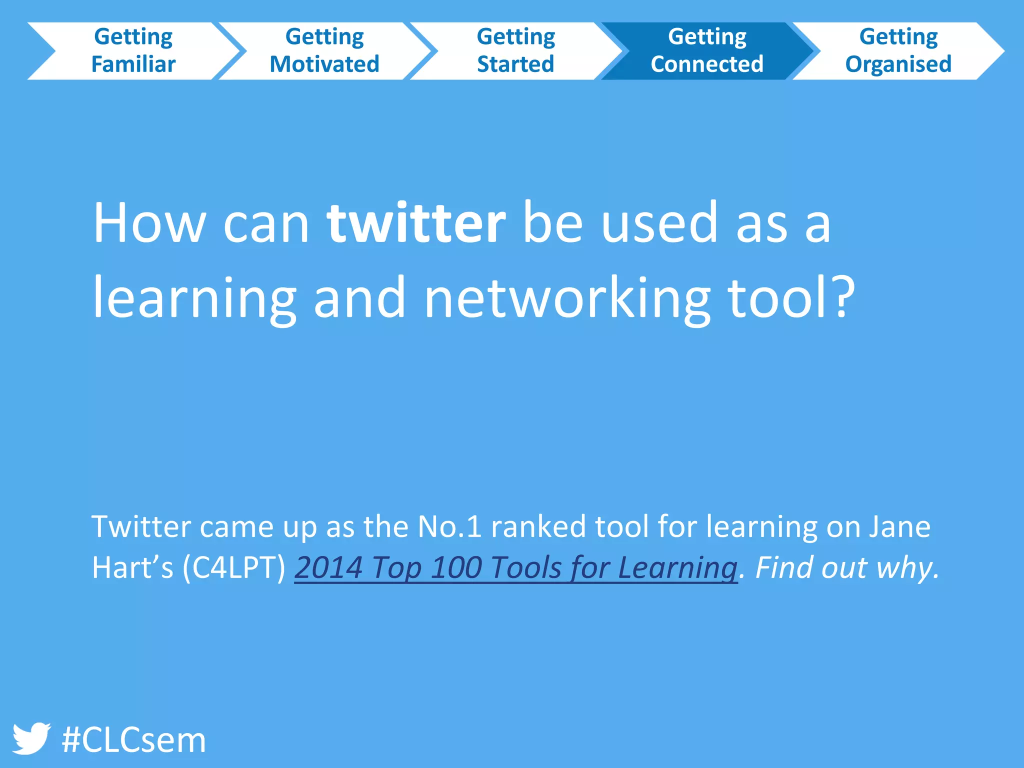 #CLCsem 
How can twitter be used as a learning and networking tool? 
Twitter came up as the No.1 ranked tool for learning on Jane Hart’s (C4LPT) 2014 Top 100 Tools for Learning. Find out why. 
Getting Familiar 
Getting Motivated 
Getting Started 
Getting Connected 
Getting Organised  