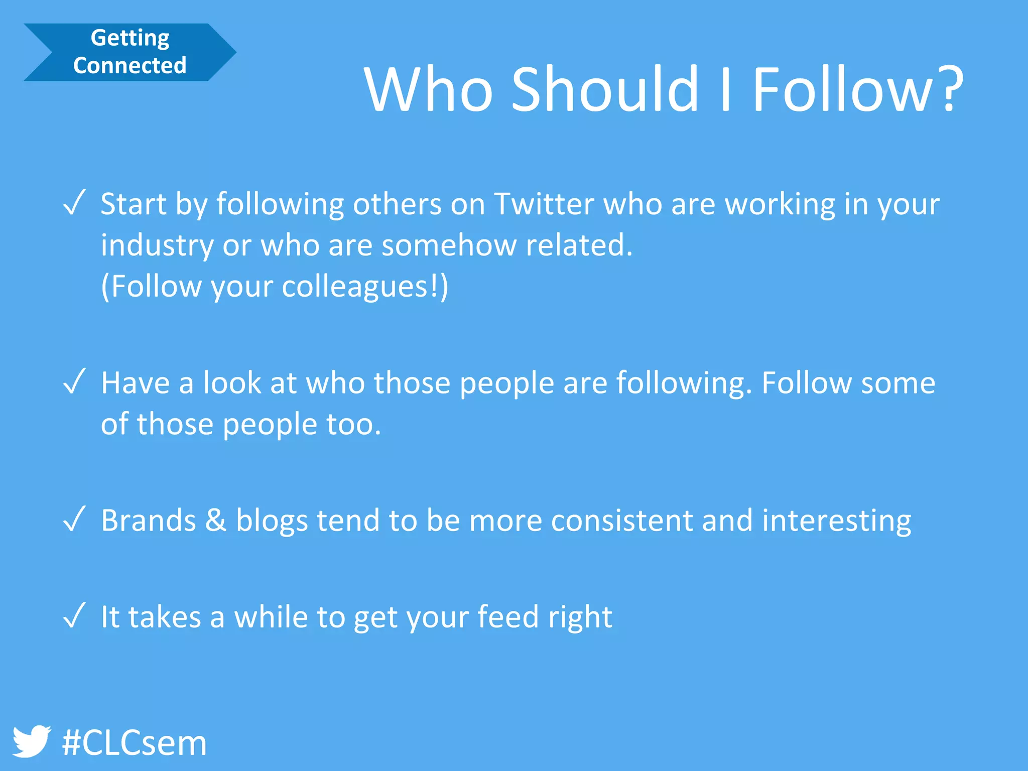 #CLCsem 
Who Should I Follow? 
✓Start by following others on Twitter who are working in your industry or who are somehow related. (Follow your colleagues!) 
✓Have a look at who those people are following. Follow some of those people too. 
✓Brands & blogs tend to be more consistent and interesting 
✓It takes a while to get your feed right 
Getting Connected  