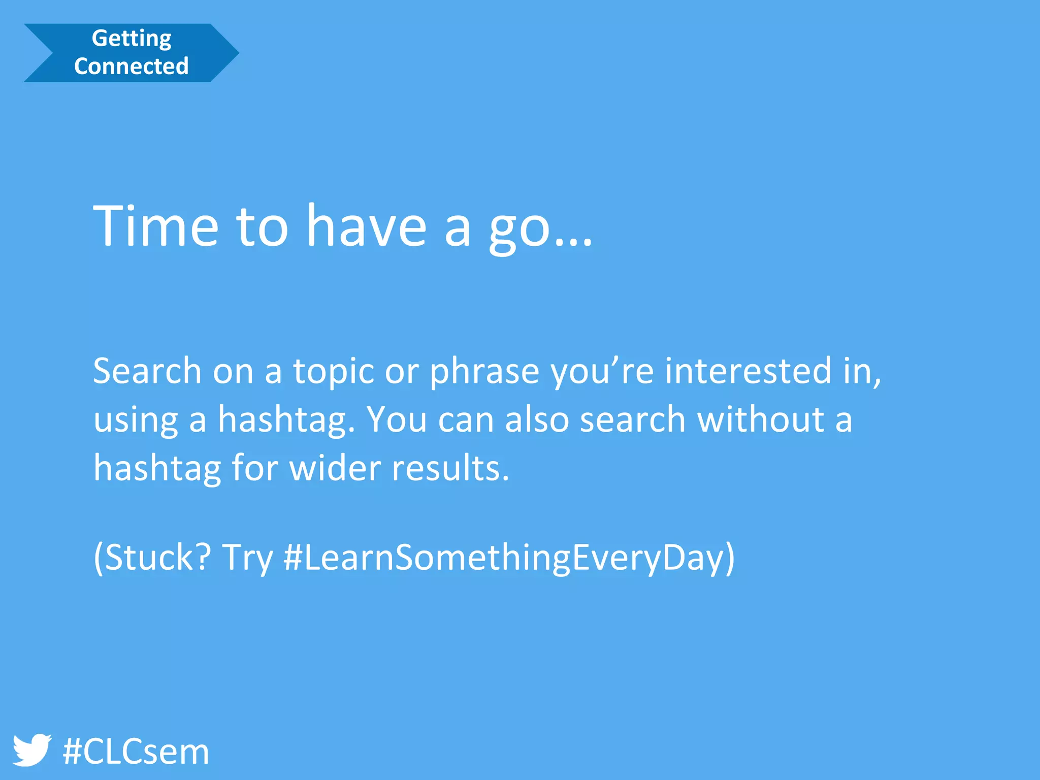 #CLCsem 
(Stuck? Try #LearnSomethingEveryDay) 
Time to have a go… 
Search on a topic or phrase you’re interested in, using a hashtag. You can also search without a hashtag for wider results. 
Getting Connected  