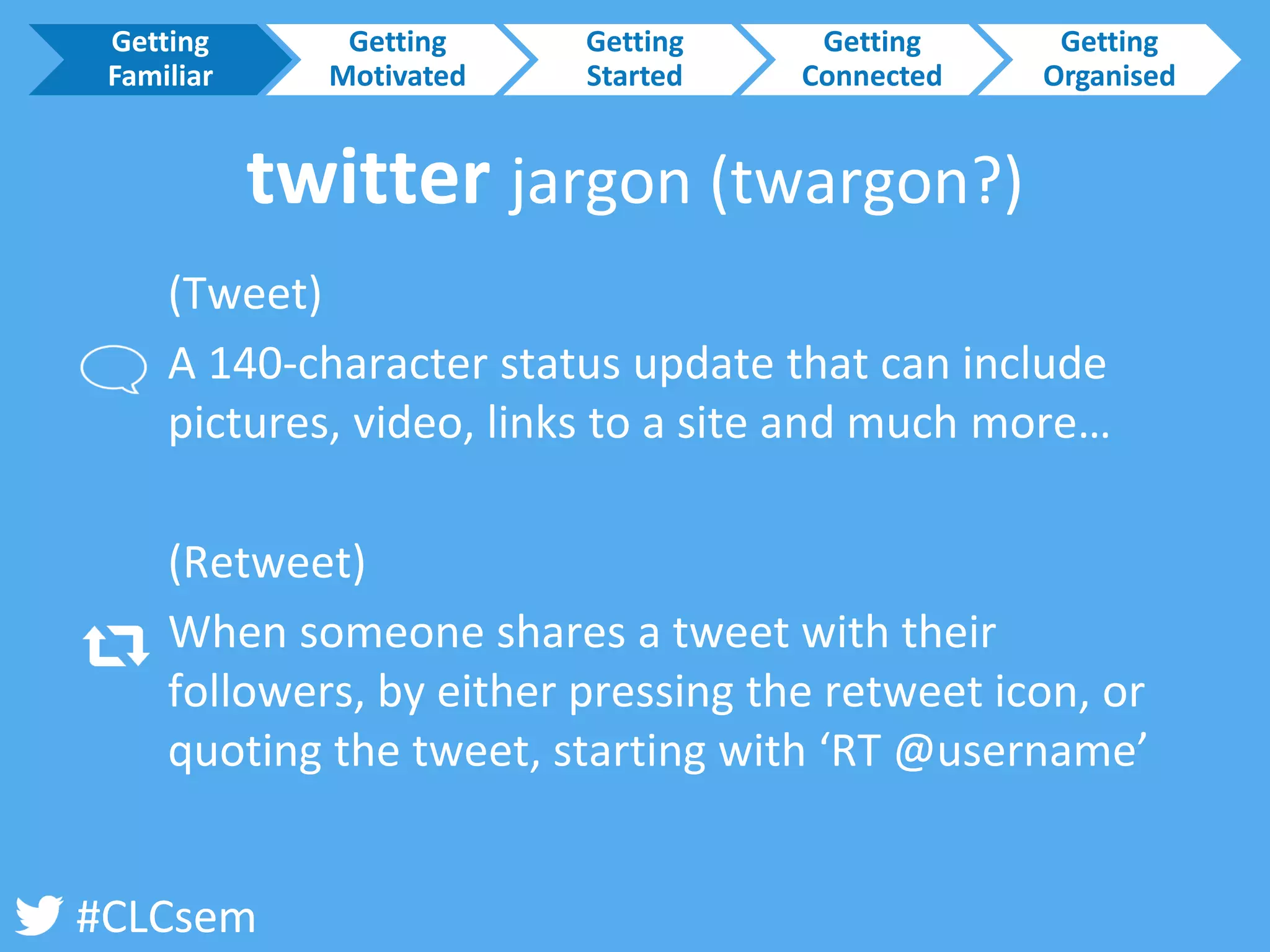 #CLCsem 
twitter jargon (twargon?) 
(Tweet) 
A 140-character status update that can include pictures, video, links to a site and much more… 
(Retweet) 
When someone shares a tweet with their followers, by either pressing the retweet icon, or quoting the tweet, starting with ‘RT @username’ 
Getting Familiar 
Getting Motivated 
Getting Started 
Getting Connected 
Getting Organised  