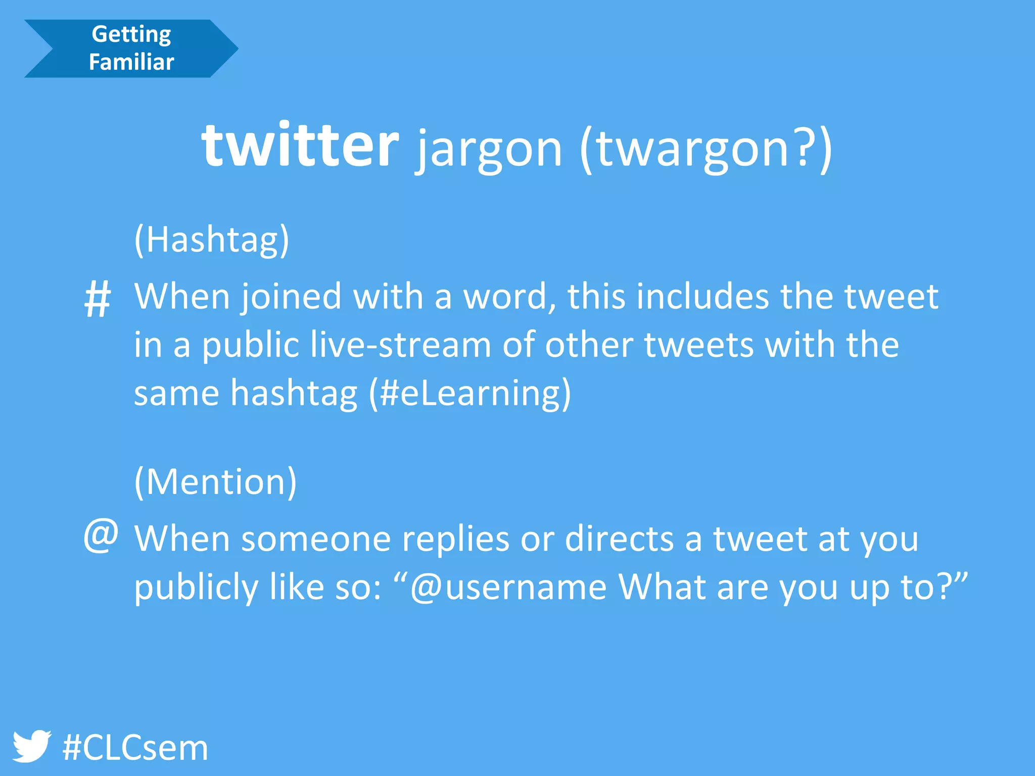 #CLCsem 
(Hashtag) 
When joined with a word, this includes the tweet in a public live-stream of other tweets with the same hashtag (#eLearning) 
(Mention) 
When someone replies or directs a tweet at you publicly like so: “@username What are you up to?” 
@ 
# 
Getting Familiar 
twitter jargon (twargon?)  