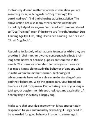 It obviously doesn't matter whatever information you are
searching for is, with regards to "Dog Training", I'm
convinced you'll find the following website assistive. The
above article and also many others on this website are
incredibly helpful for anyone fascinated with queries related
to "Dog Training", even if the terms are "North American Dog
Training Agility Club", "Dog Obedience Training Dvd" or even
"Small Dog Book" .
According to Sarpell, what happens to puppies while they are
growing in their mother's womb consequently affects their
long-term behavior because puppies are sensitive in the
womb. The presence of modern technology such as a scan
has made it possible to study the behavior of a puppy while
it instill within the mother's womb. Technological
advancements have led to a clearer understanding of dogs
and their behaviors. With the proper care, your friend can
become a loyal companion. Part of taking care of your dog is
taking your dog for monthly vet check ups and vaccination. A
healthy dog is inevitably a happy dog.
Make sure that your dog knows when it has appropriately
responded to your command by rewarding it. Dogs need to
be rewarded for good behavior in order to encourage it.
 