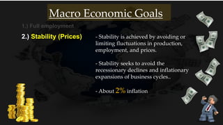 1.) Full employment
2.) Stability (Prices)
- About 2% inflation
Macro Economic Goals
- Stability is achieved by avoiding or
limiting fluctuations in production,
employment, and prices.
- Stability seeks to avoid the
recessionary declines and inflationary
expansions of business cycles..
 