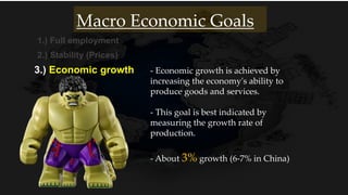 1.) Full employment
2.) Stability (Prices)
3.) Economic growth
- About 3% growth (6-7% in China)
Macro Economic Goals
- Economic growth is achieved by
increasing the economy's ability to
produce goods and services.
- This goal is best indicated by
measuring the growth rate of
production.
 