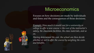 Microeconomics
Focuses on how decisions are made by individuals
and firms and the consequences of those decisions.
Example: How much it would cost for a university or
college to offer a new course ─ the cost of the instructor’s
salary, the classroom facilities, the class materials, and so
on.
Having determined the cost, the school can then decide
whether or not to offer the course by weighing the costs
and benefits.
 