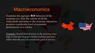 Macroeconomics
Examines the aggregate 集体 behavior of the
economy (i.e. how the actions of all the
individuals and firms in the economy interact to
produce a particular level of economic
performance as a whole).
Example: Overall level of prices in the economy (how
high or how low they are relative to prices last year)
rather than the price of a particular good or service.
 