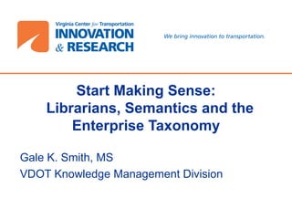 Start Making Sense:
Librarians, Semantics and the
Enterprise Taxonomy
Gale K. Smith, MS
VDOT Knowledge Management Division
 