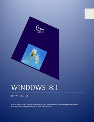 WINDOWS 8.1 
Start Menu Regedit 
Buku ini berisi Tutorial tentang windows 8/ 8.1 cara pembuatan start menu menggunakan regedit modifikasi menu menggunakan classic shell, personalize dll 
 