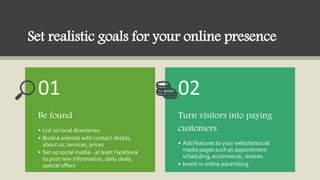 Set realistic goals for your online presence
Be found
• List on local directories
• Build a website with contact details,
...
