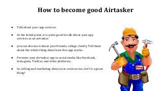 How to become good Airtasker
● Talk about your app services.
● At the initial point, it is quite good to talk about your app
services as an airtasker
● you can discuss it about your friends, college, family. Tell them
about the whole thing about how this app works.
● Promote your Airtasker app in social media like Facebook,
Instagram, Twitter, and other platforms.
● So, telling and marketing about your services too, Isn't it a great
thing?
 