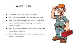 Work Plan
● To start the business of uber for tradesman
● Work your plan about the services of the application.
● Here, if you are the Airtasker and then you work as full
time or part time Airtasker, it is required to make a
proper daily plan.
● Make sure, never mix up you're both the job at the same
time as the requirement.
● This will allow any Airtasker to the keep proper balance
between your both jobs.
 
