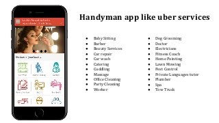Handyman app like uber services
● Baby Sitting
● Barber
● Beauty Services
● Car repair
● Car wash
● Catering
● Cuddling
● Massage
● Office Cleaning
● Party Cleaning
● Worker
● Dog Grooming
● Doctor
● Electricians
● Fitness Coach
● Home Painting
● Lawn Mowing
● Pest Control
● Private Languages tutor
● Plumber
● Spa
● Tow Truck
 