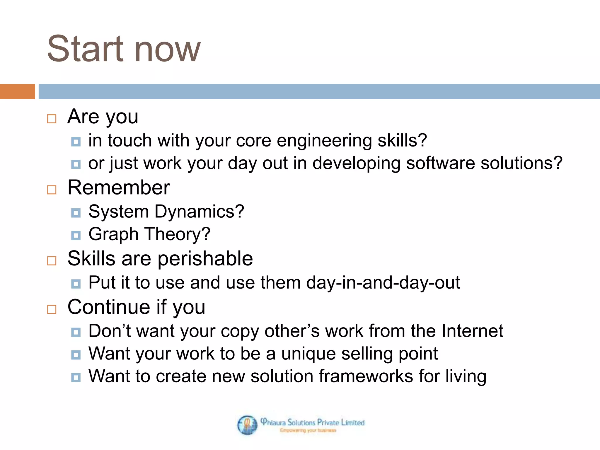 Start now
Are you
Remember
System Dynamics?
Graph Theory?
Skills are perishable
in touch with your core engineering skills?
or just work your day out in developing software solutions?
Put it to use and use them day-in-and-day-out
Continue if you
Don’t want your copy other’s work from the Internet
Want your work to be a unique selling point
Want to create new solution frameworks for living