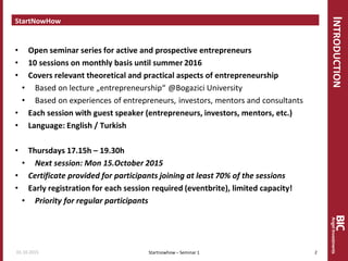 INTRODUCTION
StartNowHow
• Open seminar series for active and prospective entrepreneurs
• 10 sessions on monthly basis until summer 2016
• Covers relevant theoretical and practical aspects of entrepreneurship
• Based on lecture „entrepreneurship“ @Bogazici University
• Based on experiences of entrepreneurs, investors, mentors and consultants
• Each session with guest speaker (entrepreneurs, investors, mentors, etc.)
• Language: English / Turkish
• Thursdays 17.15h – 19.30h
• Next session: Mon 15.October 2015
• Certificate provided for participants joining at least 70% of the sessions
• Early registration for each session required (eventbrite), limited capacity!
• Priority for regular participants
Startnowhow – Seminar 101.10.2015 2
 